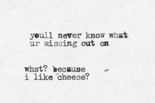 youl l never know what ur missing out on whst? becsuse a i like cheese?