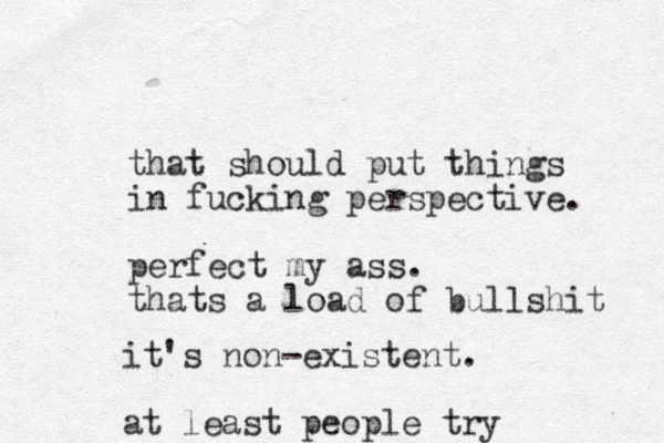 that should put things in fucking perspective. perfect my ass. thats a load of bullshit it's non-existent. at least people try