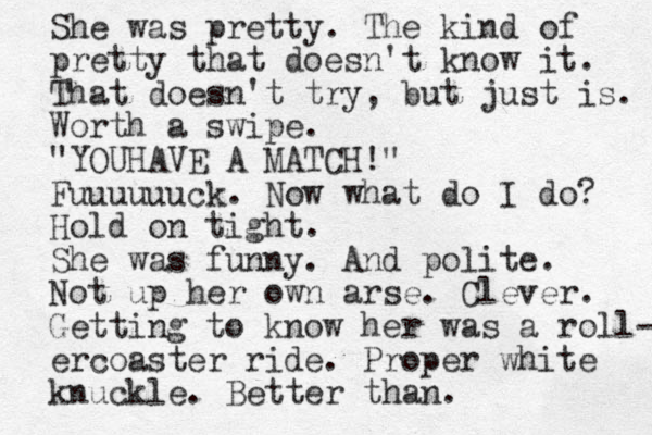 She was pretty. The kind of pretty that doesn't know it. That doesn't try, but just is. Worth a swipe. "YOUHAVE A MATCH!" Fuuuuuuck. Now what do I do? Hold on tight. She was funny. And polite. Not up her own arse. Clever. Getting to know her was a roll- ercoaster ride. Proper white knuckle. Better than.