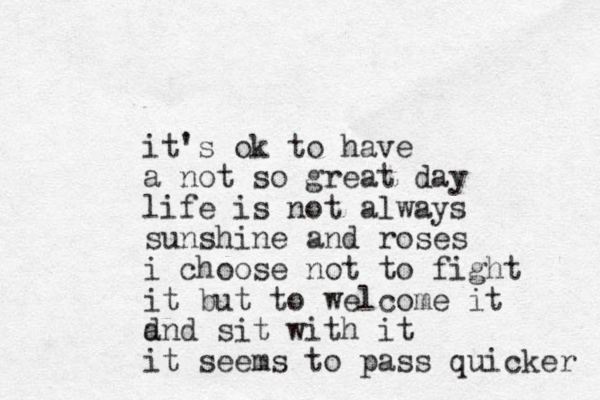 it's ok to have a not so great day life is not always sunshine and roses i choose not to fight it but to welcome it d and sit with it it seems to pass quicker 