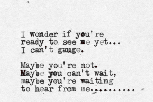 I wonder if you're ready to see me yet... I can't gauge. Maybe you're not. Maybe you can't wait, maybe you're waiting to hear from me.......... 