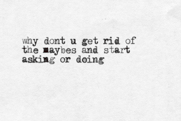 why dont u get rid of the maybes and start asking or doing