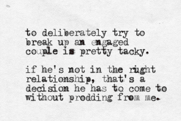 to deliberately try to break up an engaged couple is pretty tacky. if he's not in the rught relationship, that's a decision he has to come to without prodding from me. i 
