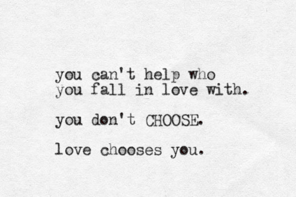 you can't help who you fall in love with. you don't CHOOSE. love chooses you. 