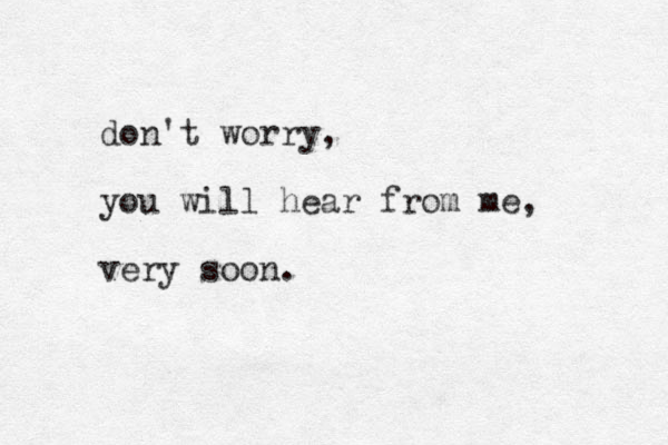 don't worry, you will hear from me, very soon.
