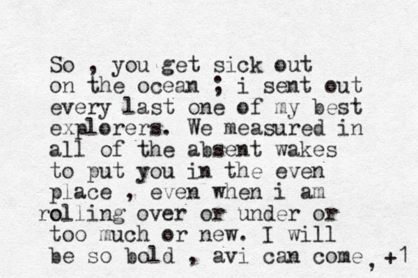 So , you get sick out on the ocean ; i sent out every last one of my best explorers. We measured in all of the absent wakes to put you in the even place , even when i am o rolling over or under or too much or new. I will be so bold , avi can come , +1 