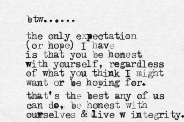 the only expectation (or hope) I have is that you be honest with yourself, regardless of what you think I might want or be hoping for. that's the best any of us can do, be honest with ourselves & live w integrity. btw...... 