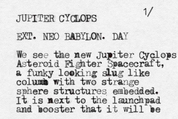 JUPITER CYCLOPS EXT. NEO BABYLON. DAY We see the new Jupiter Cyclops Asteroid Fighter Spacecraft, a funky looking slug like columb n with two strange sphere structures embedded. It is next to the launchpad and booster that it will be 1/ 
