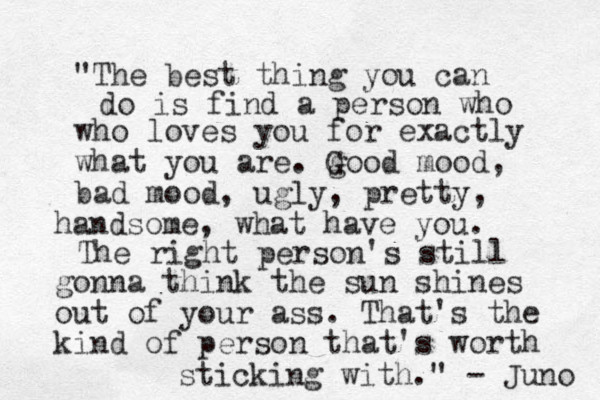 "The best thing you can do is find a person who who loves you for exactly what you are. g Good mood, bad mood, ugly, pretty, handsome, what have you. The right person's still gonna think the sun shines out of your ass. That's the kind of person that's worth sticking with." - Juno 