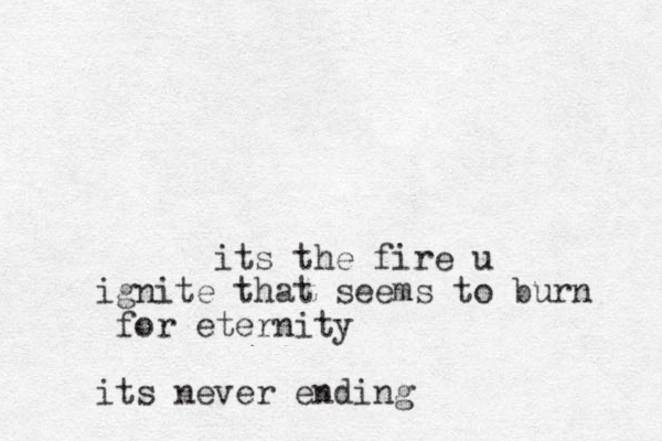 its the fire u ignite that seems to burn for eternity its never ending