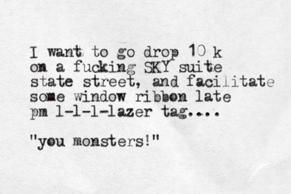 I want to go drop 10 k on a fucking SKY suite state street, and facilitate some window ribbon late pm l-l-l-lazer tag.... "you monsters!"