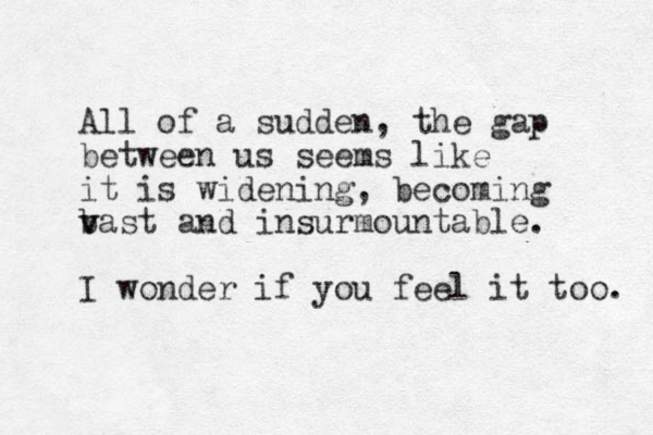 All of a sudden, the gap between us seems like it is widening, becoming bast and v v insurmountable. I wonder if you feel it too. 