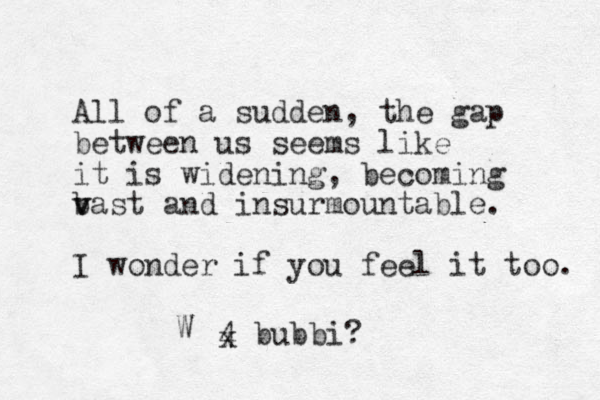 All of a sudden, the gap between us seems like it is widening, becoming bast and v v insurmountable. I wonder if you feel it too. 4 bubbi? x W 