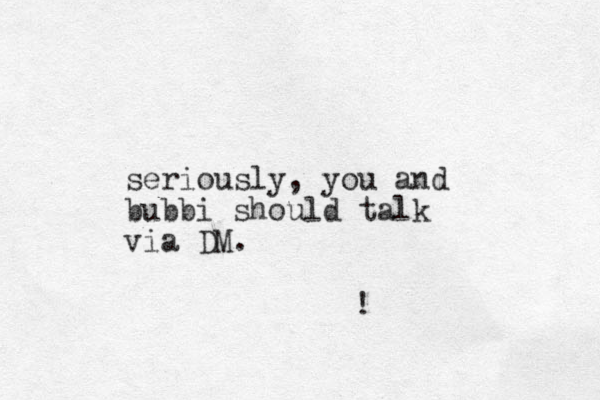 seriously, you and bubbi should talk via DM. ! 