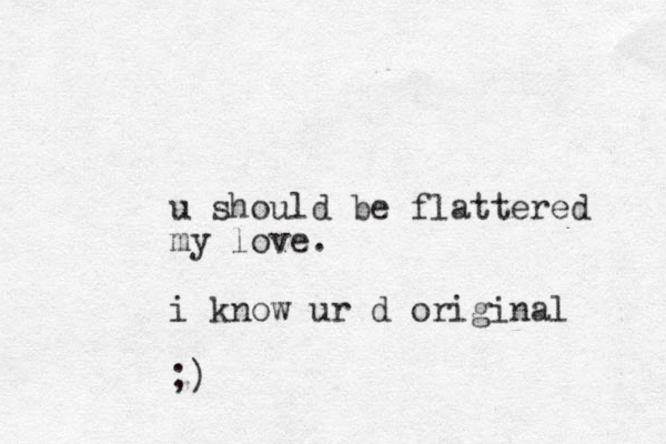 u should be flattered my love. i know ur d original ;)