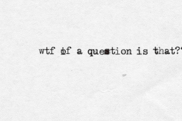 wtf i of a question is that?? 