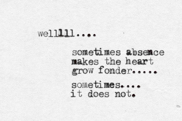 welllll.... sometimes absence makes the heart grow fonder..... sometimes.... it does not. 