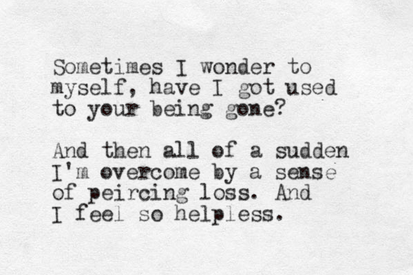 Sometimes I wonder to myself, have I got used to your being gone? And then all of a sudden I'm overcome by a sense of peircing loss. And I feel so helpless. 