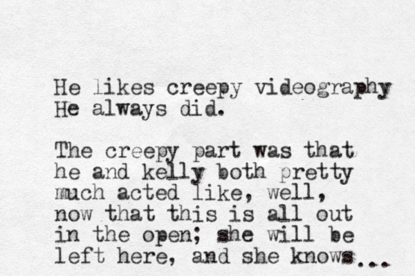 He likes creepy videography He always did. The creepy part was that he and kelly both pretty much acted lik e, well, now that this is all out in the open; she will be left here , and she knows ... 