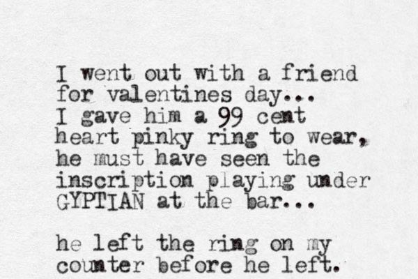I went out with a friend for valentines day... I gave him a 99 cent heart pinky ring to wear, he must have seen the inscription playing under GYPTIAN at the bar... he left the ring on my counter before he left. 