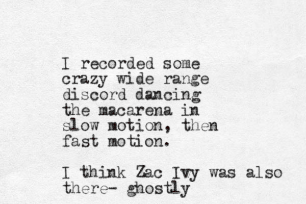 I recorded some crazy wide range discord dancing the macarena in slow motion, then fast motion. I think Zac Ivy was also there- ghostly