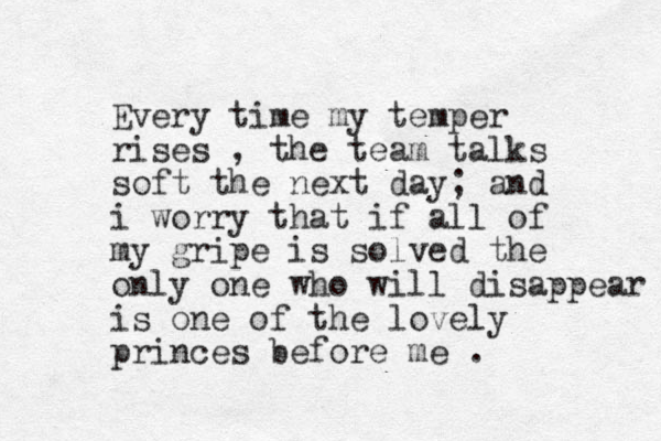 Every time my temper rises , the team talks soft the next day; and i worry that if all of my gripe is solved the only one who will disappear is one of the lovely princes before me . 