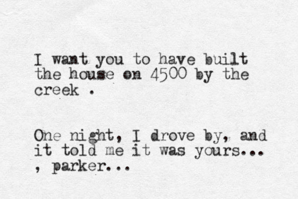 I want you to have built the house on 4500 by the creek . One night, I drove by, and it told me it was yours... , parker...