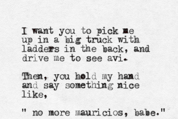 I want you to pick me up in a big truck with ladders in the back, and drive me to see avi. Then, you hold my hand and say something nice like, " no more mauricios, babe." 