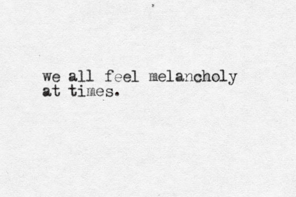 we all feel melancholy at times.