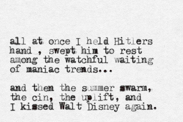 all at once I held Hitlers hand , swept him to rest among the watchful waiting of maniac trends... and then the summer swarm, the cin, the uplift, and I kissed Walt Disney again. 