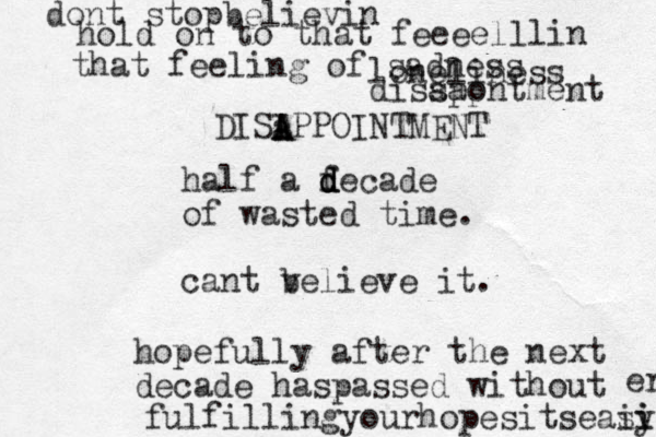 half a fecade d d d of wasted time. cant v believe it. hopefully after the next decade haspassed without fulfillingyourhopesitseasy ii i er dont stopbelievin hold on to that feeeelllin that feeling of sad ness loneliness diss aa pp ontment DISIPPOINTMENT a A A 