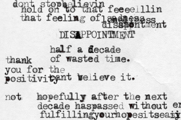 half a fecade d d d of wasted time. cant v believe it. hopefully after the next decade haspassed without fulfillingyourhopesitseasy ii i er dont stopbelievin hold on to that feeeelllin that feeling of sad ness loneliness diss aa pp ontment DISIPPOINTMENT a A A thank you for the positivity not