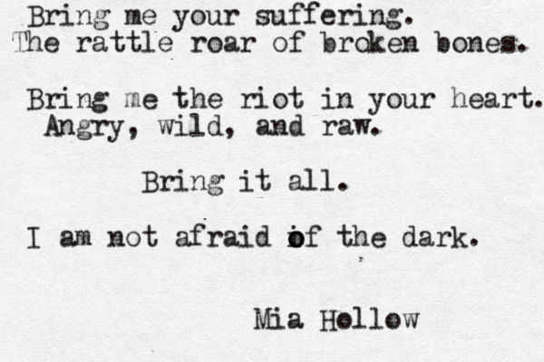 Bring me your suffering. The rattle roar of broken bones. Bring me the riot in your heart. Angry, wild, and raw. Bring it all. I am not afraid if o o o the dark. Mia Hollow 