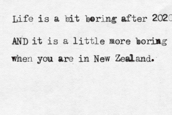 Lif e is a bit boring after 2020 AND it is a little more boring when you are in New Zealand . 
