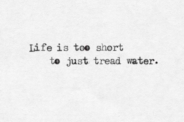 Life is too short to just tread water. 