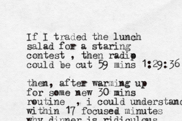 If I traded the lunch salad for a staring contest , then radip o could be cut 59 mins 1:29:36 then, after warming up for some new 30 mins routine , i could understand within 17 focused minutes why dinner is ridiculous 