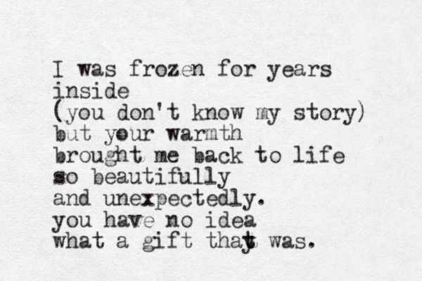 I was frozen for years inside (you don't know my story) but your warmth brought me back to life so beautifully and unexpectedly. you have no idea what a gift thay t t was. 