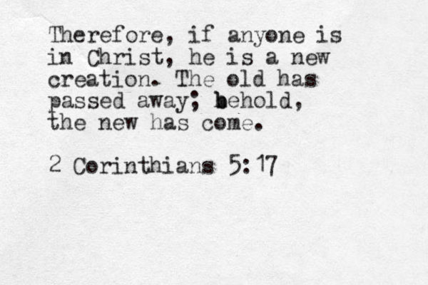 Therefore, if anyone is in Christ, he is a new creation. The old has passed away; h b behold, the new has come. 2 Corinthians 5:17 