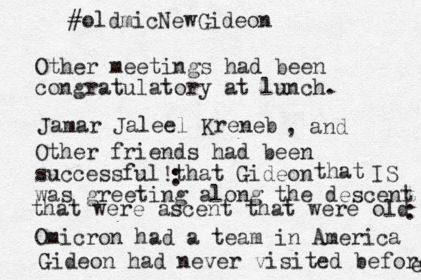Other meetings had been congratulatory at lunch. Other friends had been successful that Gideon was greeting along the descent Omicron had a team in America Gideon had never visited before e #oldmicNewGideon Jamar Jaleel Kreneb , and ! that were ascent that were old that IS : : 
