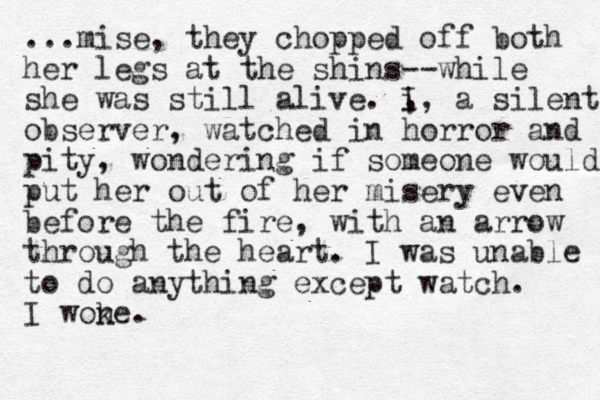 ...mise, they chopped off both her legs at the shins--while she was still alive. I , i, a silent observer, watched in horror and pity, wondering if someone would put her out of her misery even before the fire, with an arrow through the heart. I was unable to do anything except watch. I wone k .