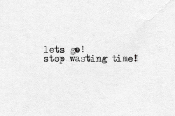 lets go! stop wasting time!