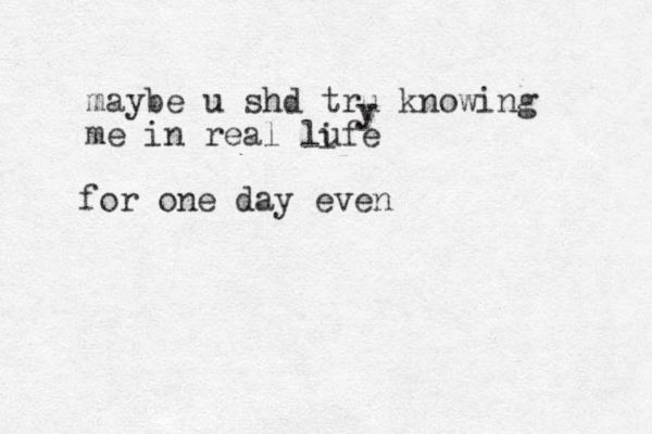 maybe u shd tru knowing me in real lufe y i for one day even