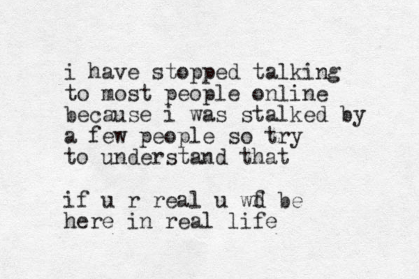 i have stopped talking to most people online because i was stalked by a few people so try to understand that if u r real u wf be d here in real life