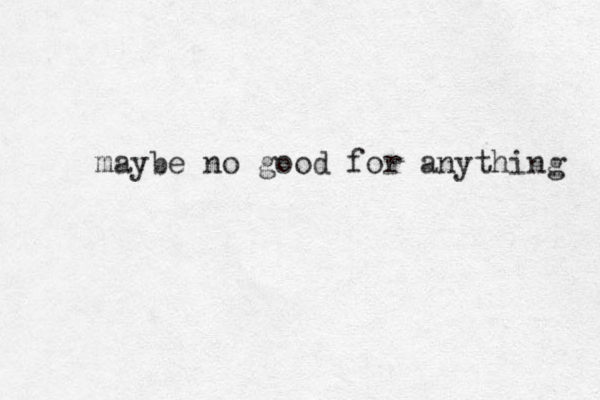 maybe no good for anything 