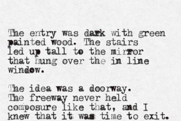 The entry was dark with green painted wood. The stairs led up tall to the mirror that hung over the in line window. The idea was a doorway. The freeway never held composure like that, and I knew that it was time to exit. 