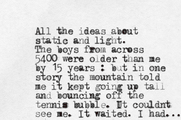 All the ideas about static and light. The boys from across 5400 were older than me by 15 years : but in one story the mountain told me it kept going up tall and bouncing off the tennis bubble. Ut couldnt I see me. It waited. I had... 