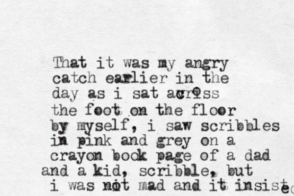 That it was my angry catch earlier in the day as i sat avriss c c o the foot on the floor by myself, i saw scribbles in pink and grey on a crayon book page of a dad nd a a kid, scribble, but i was nit mad a o o nd it insist ed 