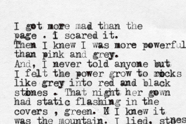 I got more mad than the page . i I scared it. Then I knew I was more powerful than pink and grey. And, I never told anyone but I felt the power grow to m ricks o o like grey into red and black stines o o . That night her gown had static flashing in the covers , green. U X I knew it was the mountain. I lied, sto nes 