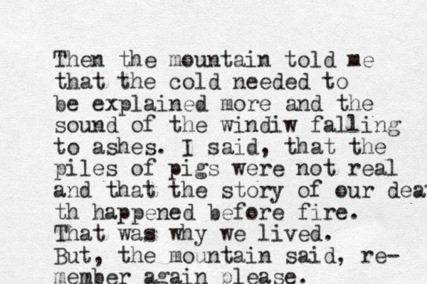 Then the mountain told me that the cold needed to be explained more and the sound of the windiw falling to ashes. I said, that the piles of pigs were not real and that the story of our death th happened before fire. That was why we lived. But, the mountain said, re- member again please. 