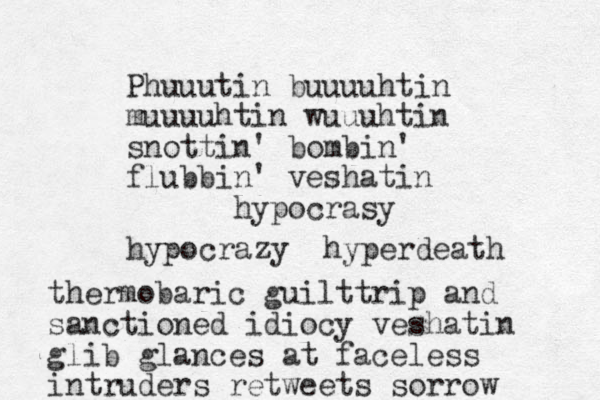 Phuuutin buuuuhtin muuuuhtin wuuuhtin snottin' bombin' flubbin' veshatin hypocrasy hypocrazy hyperdeath thermobaric guilttrip and sanctioned idiocy veshatin glib glances at faceless intruders retweets sorrow 